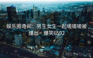 娱乐圈奇闻：男生女生一起嗟嗟嗟被爆出 · 爆笑6592