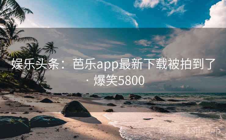 娱乐头条：芭乐app最新下载被拍到了 · 爆笑5800