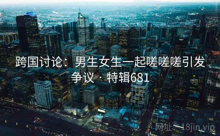 跨国讨论:男生女生一起嗟嗟嗟引发争议 · 特辑681 跨国讨论:男生女生一起嗟嗟嗟引发争议 · 特辑681
