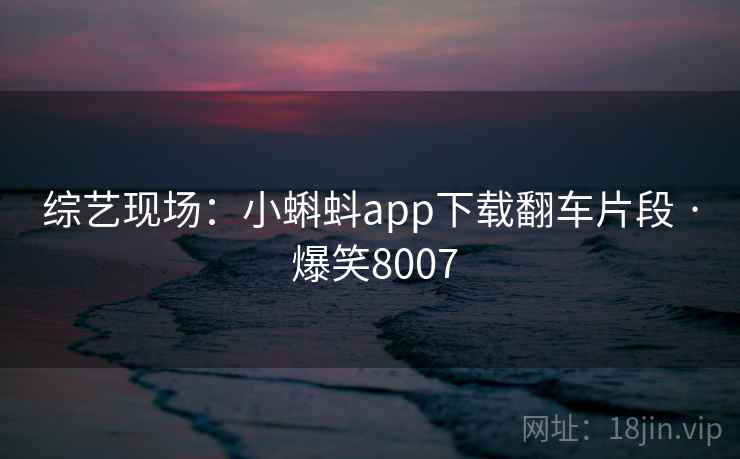 综艺现场:小蝌蚪app下载翻车片段 · 爆笑8007 综艺现场:小蝌蚪app下载翻车片段 · 爆笑8007