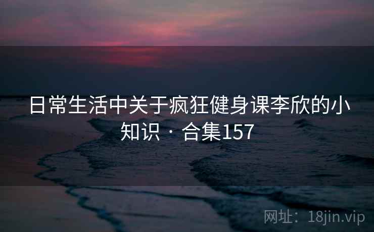 日常生活中关于疯狂健身课李欣的小知识 · 合集157 日常生活中关于疯狂健身课李欣的小知识 · 合集157