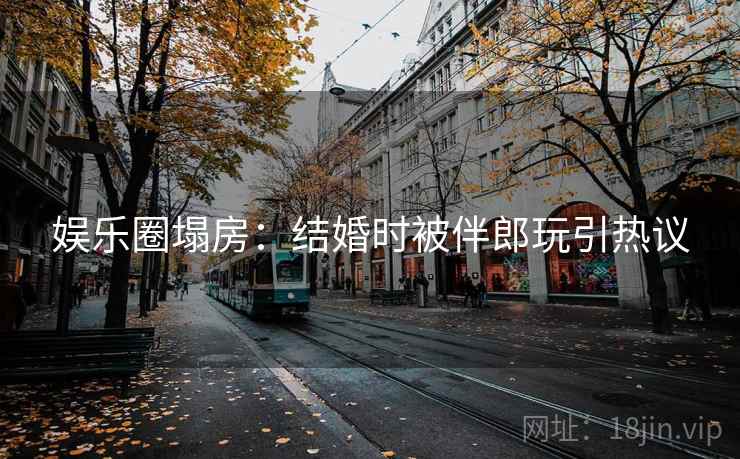 娱乐圈塌房：结婚时被伴郎玩引热议