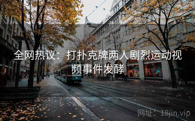 全网热议：打扑克牌两人剧烈运动视频事件发酵