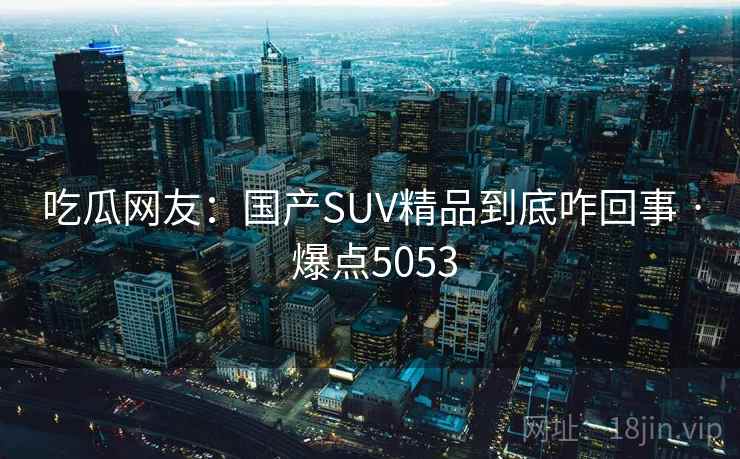 吃瓜网友:国产SUV精品到底咋回事 · 爆点5053 吃瓜网友:国产SUV精品到底咋回事 · 爆点5053