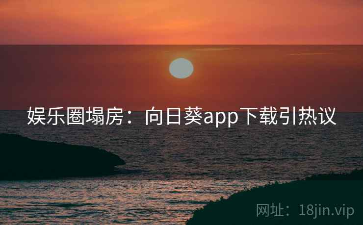 娱乐圈塌房：向日葵app下载引热议