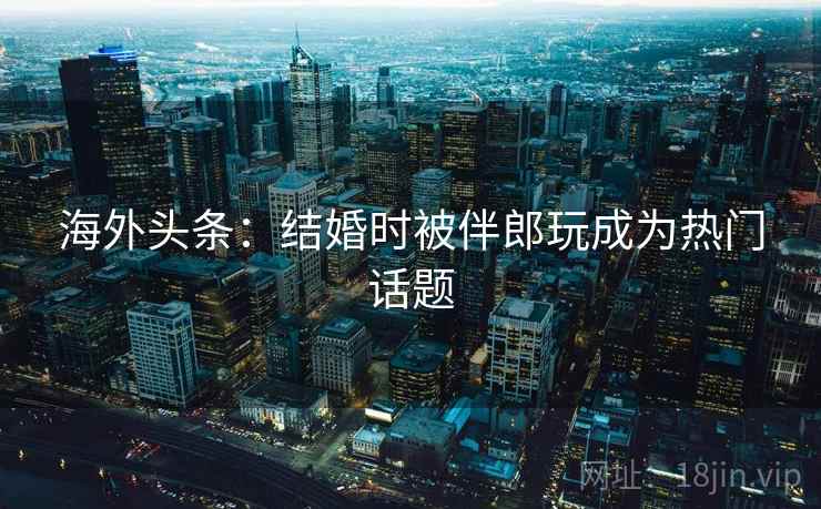 海外头条：结婚时被伴郎玩成为热门话题